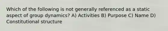 Which of the following is not generally referenced as a static aspect of group dynamics? A) Activities B) Purpose C) Name D) Constitutional structure