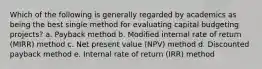 Which of the following is generally regarded by academics as being the best single method for evaluating capital budgeting projects? a. Payback method b. Modified internal rate of return (MIRR) method c. Net present value (NPV) method d. Discounted payback method e. Internal rate of return (IRR) method