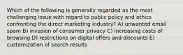 Which of the following is generally regarded as the most challenging issue with regard to public policy and ethics confronting the direct marketing industry? A) unwanted email spam B) invasion of consumer privacy C) increasing costs of browsing D) restrictions on digital offers and discounts E) customization of search results