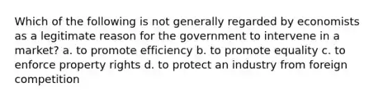 Which of the following is not generally regarded by economists as a legitimate reason for the government to intervene in a market? a. to promote efficiency b. to promote equality c. to enforce property rights d. to protect an industry from foreign competition