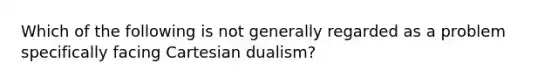 Which of the following is not generally regarded as a problem specifically facing Cartesian dualism?