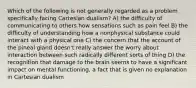 Which of the following is not generally regarded as a problem specifically facing Cartesian dualism? A) the difficulty of communicating to others how sensations such as pain feel B) the difficulty of understanding how a nonphysical substance could interact with a physical one C) the concern that the account of the pineal gland doesn't really answer the worry about interaction between such radically different sorts of thing D) the recognition that damage to the brain seems to have a significant impact on mental functioning, a fact that is given no explanation in Cartesian dualism