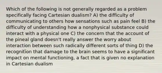 Which of the following is not generally regarded as a problem specifically facing Cartesian dualism? A) the difficulty of communicating to others how sensations such as pain feel B) the difficulty of understanding how a nonphysical substance could interact with a physical one C) the concern that the account of the pineal gland doesn't really answer the worry about interaction between such radically different sorts of thing D) the recognition that damage to the brain seems to have a significant impact on mental functioning, a fact that is given no explanation in Cartesian dualism