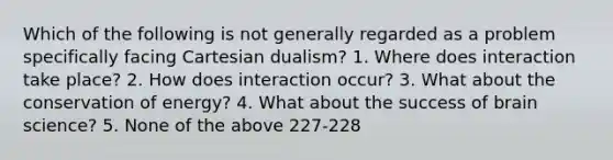 Which of the following is not generally regarded as a problem specifically facing Cartesian dualism? 1. Where does interaction take place? 2. How does interaction occur? 3. What about the conservation of energy? 4. What about the success of brain science? 5. None of the above 227-228