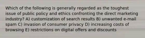 Which of the following is generally regarded as the toughest issue of public policy and ethics confronting the direct marketing industry? A) customization of search results B) unwanted e-mail spam C) invasion of consumer privacy D) increasing costs of browsing E) restrictions on digital offers and discounts