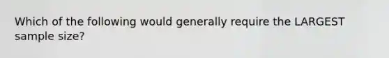 Which of the following would generally require the LARGEST sample size?