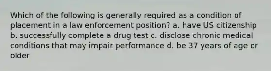 Which of the following is generally required as a condition of placement in a law enforcement position? a. have US citizenship b. successfully complete a drug test c. disclose chronic medical conditions that may impair performance d. be 37 years of age or older