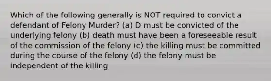 Which of the following generally is NOT required to convict a defendant of Felony Murder? (a) D must be convicted of the underlying felony (b) death must have been a foreseeable result of the commission of the felony (c) the killing must be committed during the course of the felony (d) the felony must be independent of the killing