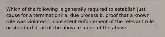 Which of the following is generally required to establish just cause for a termination? a. due process b. proof that a known rule was violated c. consistent enforcement of the relevant rule or standard d. all of the above e. none of the above