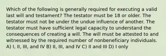 Which of the following is generally required for executing a valid last will and testament? The testator must be 18 or older. The testator must not be under the undue influence of another. The testator must have sufficient legal capacity to understand the consequences of creating a will. The will must be attested to and witnessed by the required number of nonbeneficiary individuals. A) I, II, III, and IV B) II, III, and IV C) II and III D) I only