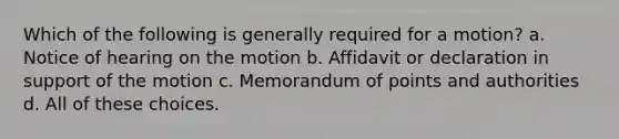 Which of the following is generally required for a motion? a. Notice of hearing on the motion b. Affidavit or declaration in support of the motion c. Memorandum of points and authorities d. All of these choices.