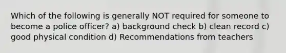 Which of the following is generally NOT required for someone to become a police officer? a) background check b) clean record c) good physical condition d) Recommendations from teachers