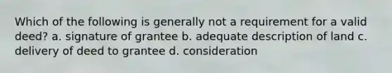 Which of the following is generally not a requirement for a valid deed? a. signature of grantee b. adequate description of land c. delivery of deed to grantee d. consideration