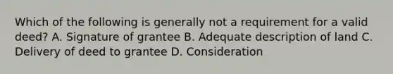 Which of the following is generally not a requirement for a valid deed? A. Signature of grantee B. Adequate description of land C. Delivery of deed to grantee D. Consideration