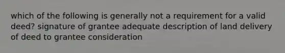 which of the following is generally not a requirement for a valid deed? signature of grantee adequate description of land delivery of deed to grantee consideration