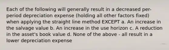 Each of the following will generally result in a decreased per-period depreciation expense (holding all other factors fixed) when applying the straight line method EXCEPT a. An increase in the salvage value b. An increase in the use horizon c. A reduction in the asset's book value d. None of the above - all result in a lower depreciation expense