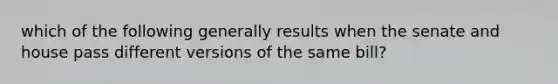 which of the following generally results when the senate and house pass different versions of the same bill?