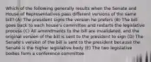 Which of the following generally results when the Senate and House of Representatives pass different versions of the same bill? (A) The president signs the version he prefers (B) The bill goes back to each house's committee and restarts the legislative process (C) All amendments to the bill are invalidated, and the original version of the bill is sent to the president to sign (D) The Senate's version of the bill is sent to the president because the Senate is the higher legislative body (E) The two legislative bodies form a conference committee