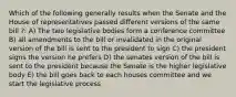 Which of the following generally results when the Senate and the House of representatives passed different versions of the same bill ?: A) The two legislative bodies form a conference committee B) all amendments to the bill or invalidated in the original version of the bill is sent to the president to sign C) the president signs the version he prefers D) the senates version of the bill is sent to the president because the Senate is the higher legislative body E) the bill goes back to each houses committee and we start the legislative process