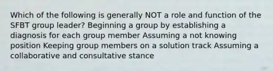 Which of the following is generally NOT a role and function of the SFBT group leader? Beginning a group by establishing a diagnosis for each group member Assuming a not knowing position Keeping group members on a solution track Assuming a collaborative and consultative stance