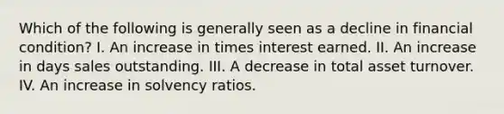 Which of the following is generally seen as a decline in financial condition? I. An increase in times interest earned. II. An increase in days sales outstanding. III. A decrease in total asset turnover. IV. An increase in solvency ratios.