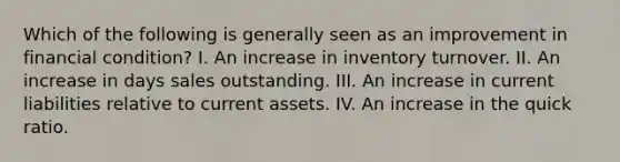 Which of the following is generally seen as an improvement in financial condition? I. An increase in inventory turnover. II. An increase in days sales outstanding. III. An increase in current liabilities relative to current assets. IV. An increase in the quick ratio.