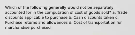 Which of the following generally would not be separately accounted for in the computation of cost of goods sold? a. Trade discounts applicable to purchase b. Cash discounts taken c. Purchase returns and allowances d. Cost of transportation for marchandise purchased