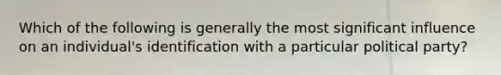 Which of the following is generally the most significant influence on an individual's identification with a particular political party?