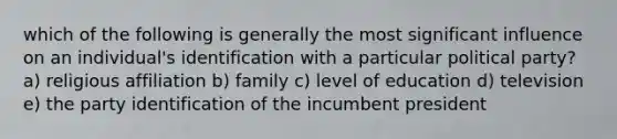 which of the following is generally the most significant influence on an individual's identification with a particular political party? a) religious affiliation b) family c) level of education d) television e) the party identification of the incumbent president