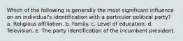 Which of the following is generally the most significant influence on an individual's identification with a particular political party? a. Religious affiliation. b. Family. c. Level of education. d. Television. e. The party identification of the incumbent president.