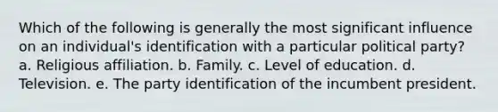 Which of the following is generally the most significant influence on an individual's identification with a particular political party? a. Religious affiliation. b. Family. c. Level of education. d. Television. e. The party identification of the incumbent president.