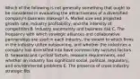 Which of the following is not generally something that ought to be considered in evaluating the attractiveness of a diversified company's business makeup? A. Market size and projected growth rate, industry profitability, and the intensity of competition B. Industry uncertainty and business risk C. The frequency with which strategic alliances and collaborative partnerships are used in each industry, the extent to which firms in the industry utilize outsourcing, and whether the industries a company has diversified into have common key success factors D. Seasonal and cyclical factors, resource requirements, and whether an industry has significant social, political, regulatory, and environmental problems E. The presence of cross-industry strategic fits