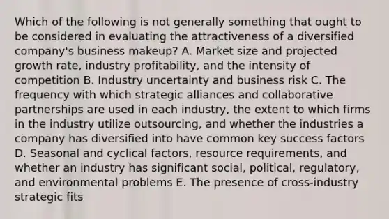 Which of the following is not generally something that ought to be considered in evaluating the attractiveness of a diversified company's business makeup? A. Market size and projected growth rate, industry profitability, and the intensity of competition B. Industry uncertainty and business risk C. The frequency with which strategic alliances and collaborative partnerships are used in each industry, the extent to which firms in the industry utilize outsourcing, and whether the industries a company has diversified into have common key success factors D. Seasonal and cyclical factors, resource requirements, and whether an industry has significant social, political, regulatory, and environmental problems E. The presence of cross-industry strategic fits