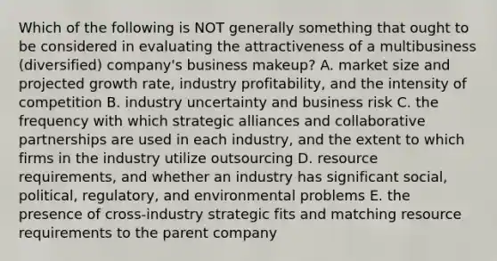 Which of the following is NOT generally something that ought to be considered in evaluating the attractiveness of a multibusiness (diversified) company's business makeup? A. market size and projected growth rate, industry profitability, and the intensity of competition B. industry uncertainty and business risk C. the frequency with which strategic alliances and collaborative partnerships are used in each industry, and the extent to which firms in the industry utilize outsourcing D. resource requirements, and whether an industry has significant social, political, regulatory, and environmental problems E. the presence of cross-industry strategic fits and matching resource requirements to the parent company