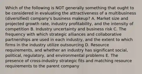 Which of the following is NOT generally something that ought to be considered in evaluating the attractiveness of a multibusiness (diversified) company's business makeup? A. Market size and projected growth rate, industry profitability, and the intensity of competition B. Industry uncertainty and business risk C. The frequency with which strategic alliances and collaborative partnerships are used in each industry, and the extent to which firms in the industry utilize outsourcing D. Resource requirements, and whether an industry has significant social, political, regulatory, and environmental problems E. The presence of cross-industry strategic fits and matching resource requirements to the parent company