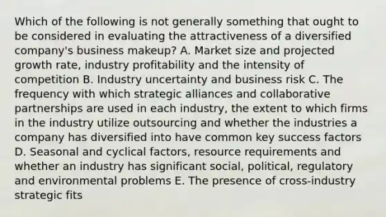 Which of the following is not generally something that ought to be considered in evaluating the attractiveness of a diversified company's business makeup? A. Market size and projected growth rate, industry profitability and the intensity of competition B. Industry uncertainty and business risk C. The frequency with which strategic alliances and collaborative partnerships are used in each industry, the extent to which firms in the industry utilize outsourcing and whether the industries a company has diversified into have common key success factors D. Seasonal and cyclical factors, resource requirements and whether an industry has significant social, political, regulatory and environmental problems E. The presence of cross-industry strategic fits