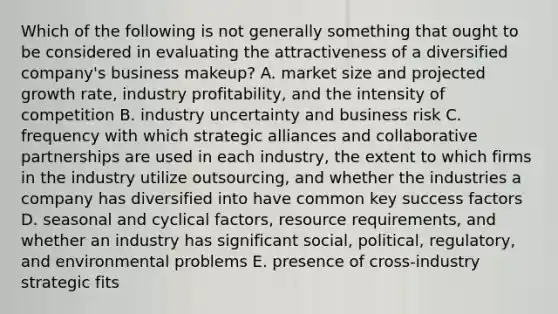 Which of the following is not generally something that ought to be considered in evaluating the attractiveness of a diversified company's business makeup? A. market size and projected growth rate, industry profitability, and the intensity of competition B. industry uncertainty and business risk C. frequency with which strategic alliances and collaborative partnerships are used in each industry, the extent to which firms in the industry utilize outsourcing, and whether the industries a company has diversified into have common key success factors D. seasonal and cyclical factors, resource requirements, and whether an industry has significant social, political, regulatory, and environmental problems E. presence of cross-industry strategic fits