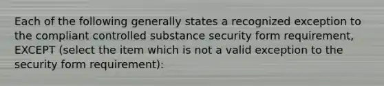 Each of the following generally states a recognized exception to the compliant controlled substance security form requirement, EXCEPT (select the item which is not a valid exception to the security form requirement):