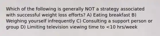 Which of the following is generally NOT a strategy associated with successful weight loss efforts? A) Eating breakfast B) Weighing yourself infrequently C) Consulting a support person or group D) Limiting television viewing time to <10 hrs/week