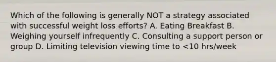 Which of the following is generally NOT a strategy associated with successful weight loss efforts? A. Eating Breakfast B. Weighing yourself infrequently C. Consulting a support person or group D. Limiting television viewing time to <10 hrs/week