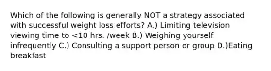 Which of the following is generally NOT a strategy associated with successful weight loss efforts? A.) Limiting television viewing time to <10 hrs. /week B.) Weighing yourself infrequently C.) Consulting a support person or group D.)Eating breakfast