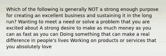 Which of the following is generally NOT a strong enough purpose for creating an excellent business and sustaining it in the long run? Wanting to meet a need or solve a problem that you are excited about A strong desire to make as much money as you can as fast as you can Doing something that can make a real difference in people's lives Working on products or services that you absolutely love