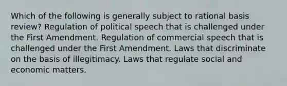 Which of the following is generally subject to rational basis review? Regulation of political speech that is challenged under the First Amendment. Regulation of commercial speech that is challenged under the First Amendment. Laws that discriminate on the basis of illegitimacy. Laws that regulate social and economic matters.