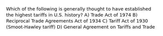 Which of the following is generally thought to have established the highest tariffs in U.S. history? A) Trade Act of 1974 B) Reciprocal Trade Agreements Act of 1934 C) Tariff Act of 1930 (Smoot-Hawley tariff) D) General Agreement on Tariffs and Trade