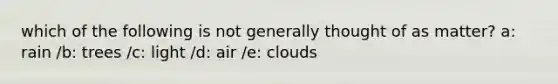 which of the following is not generally thought of as matter? a: rain /b: trees /c: light /d: air /e: clouds