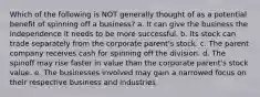 Which of the following is NOT generally thought of as a potential benefit of spinning off a business? a. It can give the business the independence it needs to be more successful. b. Its stock can trade separately from the corporate parent's stock. c. The parent company receives cash for spinning off the division. d. The spinoff may rise faster in value than the corporate parent's stock value. e. The businesses involved may gain a narrowed focus on their respective business and industries.