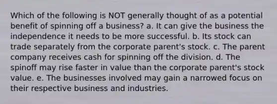 Which of the following is NOT generally thought of as a potential benefit of spinning off a business? a. It can give the business the independence it needs to be more successful. b. Its stock can trade separately from the corporate parent's stock. c. The parent company receives cash for spinning off the division. d. The spinoff may rise faster in value than the corporate parent's stock value. e. The businesses involved may gain a narrowed focus on their respective business and industries.