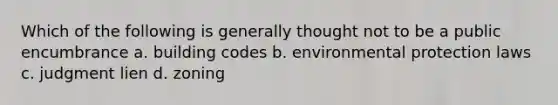 Which of the following is generally thought not to be a public encumbrance a. building codes b. environmental protection laws c. judgment lien d. zoning