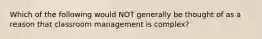 Which of the following would NOT generally be thought of as a reason that classroom management is complex?