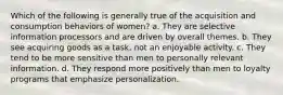 Which of the following is generally true of the acquisition and consumption behaviors of women? a. They are selective information processors and are driven by overall themes. b. They see acquiring goods as a task, not an enjoyable activity. c. They tend to be more sensitive than men to personally relevant information. d. They respond more positively than men to loyalty programs that emphasize personalization.